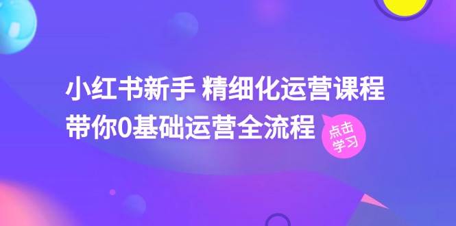 小红书新手 精细化运营课程，带你0基础运营全流程（41节视频课）-知创网