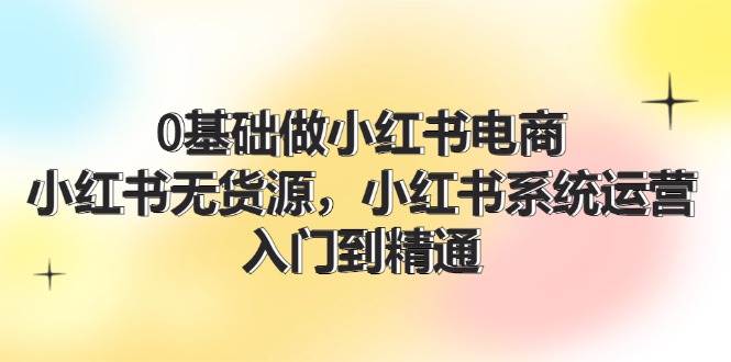 图片[1]-0基础做小红书电商，小红书无货源，小红书系统运营，入门到精通 (70节)-知创网